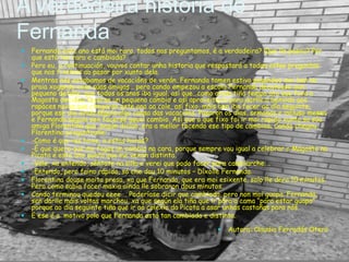 A verdadeira historia de
Fernanda
 Fernanda este ano está moi rara, todos nos preguntamos, é a verdadeira? Que lle pasou? Por
que está tan rara e cambiada?
 Pero eu, a continuación, vouvos contar unha historia que respostará a todas estas preguntas
que nos fixemos ao pasar por xunto dela.
 Mentras nós estabamos de vacacións de verán, Fernanda tamen estivo pasandoo moi ben na
praia xogando coas súas amigas… pero cando empezou a escola Fernanda decatouse dun
pequeno detalle, que todos os anos iba igual, así que…como ainda tiña tempo ata que fora o
Magosto decideu facerse un pequeno cambio e así aproveitaría para darlle a benvida aos
rapaces novos que chegaran este ano ao cole, así fixo, máis ben iba facer ao día seguinte,
porque ese día ainda seguía algo cansa das vacacións. Pasaron os días, semanas e incluso meses
e Fernanda seguía sen facerse aquel cambio. Así que o que fixo foi ir moi rápido xunto sa súa
amiga Florentina que, según dicían, era a mellor facendo ese tipo de cambios. Cando chegou,
Florentina preguntoulle:
 -Como é que ves hoxe, a estas horas?
 -É que quero que me fagas un cambio na cara, porque sempre vou igual a celebrar o Magosto na
Picota e este ano quero que me vexan distinta.
 -Vale, xa entendo, séntate na silla e verei que podo facer para cambiarche….
 -Entendo, pero faino rápido, só che dou 10 minutos – Díxolle Fernanda.
 Florentina douse moita presa, xa que Fernanda, que era moi esixente, solo lle dera 10 minutos.
Pero como sabía facer maxia aínda lle sobraron dous minutos.
 Cando terminou quedou eeee…. Poderíase dicir que cambiada, pero non moi guapa. Fernanda,
sen darlle máis voltas marchou, xa que según ela tiña que ir para a cama “para estar guapa”
porque ao día seguinte tiña que ir ao colexio da Picota a asar unhas castañas para nós.
 E ese é o motivo polo que Fernanda está tan cambiada e distinta.
 Autora: Claudia Ferradás Otero
 