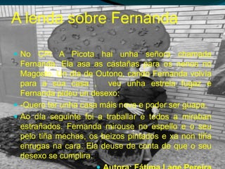 A lenda sobre Fernanda
 No CPI A Picota hai unha señora chamada
Fernanda. Ela asa as castañas para os nenos no
Magosto. Un día de Outono, cando Fernanda volvía
para a súa casa , veu unha estrela fugaz e
Fernanda pideu un desexo:
 -Quero ter unha casa máis nova e poder ser guapa.
 Ao día seguinte foi a traballar e todos a miraban
estrañados. Fernanda mirouse no espello e o seu
pelo tiña mechas, os beizos pintados e xa non tiña
enrugas na cara. Ela deuse de conta de que o seu
desexo se cumplira.
 