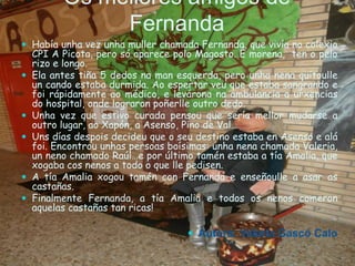 Os mellores amigos de
Fernanda
 Había unha vez unha muller chamada Fernanda, que vivía no colexio
CPI A Picota, pero só aparece polo Magosto. É morena, ten o pelo
rizo e longo.
 Ela antes tiña 5 dedos na man esquerda, pero unha nena quitoulle
un cando estaba durmida. Ao espertar veu que estaba sangrando e
foi rápidamente ao médico, e levárona na ambulancia a urxencias
do hospital, onde lograron poñerlle outro dedo.
 Unha vez que estivo curada pensou que sería mellor mudarse a
outro lugar, ao Xapón, a Asenso, Pino de Val…
 Uns días despois decideu que o seu destino estaba en Asenso e alá
foi. Encontrou unhas persoas boísimas: unha nena chamada Valeria,
un neno chamado Raúl…e por último tamén estaba a tía Amalia, que
xogaba cos nenos a todo o que lle pedisen.
 A tía Amalia xogou tamén con Fernanda e enseñoulle a asar as
castañas.
 Finalmente Fernanda, a tía Amalia e todos os nenos comeron
aquelas castañas tan ricas!
 Autora: Valeria Gascó Calo
 