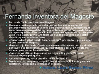 Fernanda inventora del Magosto
 Fernanda fue la que inventó el Magosto.
 Hace mucho tiempo ella pensaba que era fea, entonces decidió
pintarse y tuvo que pasar un mes para poder pintarse. Primero fue al
supermercado, pero estaba cerrado, entonces pensó “no puedo hacer
nada para que los niños del CPI A Picota no se aparten de mi.. Ah, pero
ya sé iré a la peluquería”. Al llegar vió que la peluquería aun estaba
abierta, ¡que contenta se puso!
 -¡Buenos días! ¿Qué puedo hacerle señora?, por cierto… ¿no es usted
la que inventó el Magosto?
 -Pues sí- dijo Fernanda. Quería que me maquillara y me cortara el pelo,
por favor, que tengo prisa., porque los alumnos del CPI A Picota me
esperan para comer las castañas.
 -Pues vamos allá, un toque aquí, un toque allá y ¡lista! Ya puede
marchar.-Dijo la peluquera.
 -¡Muchas gracias, hasta otro día!. –Dijo Fernanda.
 Desde ese día, en que se maquilló, los alumnos de la Picota ya no se
apartaron, la tocaban y le hablaban al pasar.
 Autora: Laura Ramos Pérez
 