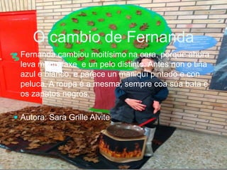 O cambio de Fernanda
 Fernanda cambiou moitísimo na cara, porque ahora
leva maquillaxe e un pelo distinto. Antes non o tiña
azul e blanco, e parece un maniquí pintado e con
peluca. A roupa é a mesma, sempre coa súa bata e
os zapatos negros.
 Autora: Sara Grille Alvite
 