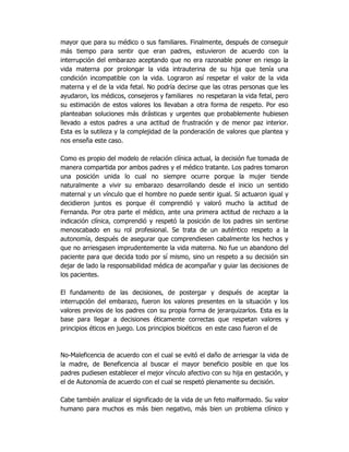 mayor que para su médico o sus familiares. Finalmente, después de conseguir
más tiempo para sentir que eran padres, estuvieron de acuerdo con la
interrupción del embarazo aceptando que no era razonable poner en riesgo la
vida materna por prolongar la vida intrauterina de su hija que tenía una
condición incompatible con la vida. Lograron así respetar el valor de la vida
materna y el de la vida fetal. No podría decirse que las otras personas que les
ayudaron, los médicos, consejeros y familiares no respetaran la vida fetal, pero
su estimación de estos valores los llevaban a otra forma de respeto. Por eso
planteaban soluciones más drásticas y urgentes que probablemente hubiesen
llevado a estos padres a una actitud de frustración y de menor paz interior.
Esta es la sutileza y la complejidad de la ponderación de valores que plantea y
nos enseña este caso.
Como es propio del modelo de relación clínica actual, la decisión fue tomada de
manera compartida por ambos padres y el médico tratante. Los padres tomaron
una posición unida lo cual no siempre ocurre porque la mujer tiende
naturalmente a vivir su embarazo desarrollando desde el inicio un sentido
maternal y un vínculo que el hombre no puede sentir igual. Si actuaron igual y
decidieron juntos es porque él comprendió y valoró mucho la actitud de
Fernanda. Por otra parte el médico, ante una primera actitud de rechazo a la
indicación clínica, comprendió y respetó la posición de los padres sin sentirse
menoscabado en su rol profesional. Se trata de un auténtico respeto a la
autonomía, después de asegurar que comprendiesen cabalmente los hechos y
que no arriesgasen imprudentemente la vida materna. No fue un abandono del
paciente para que decida todo por sí mismo, sino un respeto a su decisión sin
dejar de lado la responsabilidad médica de acompañar y guiar las decisiones de
los pacientes.
El fundamento de las decisiones, de postergar y después de aceptar la
interrupción del embarazo, fueron los valores presentes en la situación y los
valores previos de los padres con su propia forma de jerarquizarlos. Esta es la
base para llegar a decisiones éticamente correctas que respetan valores y
principios éticos en juego. Los principios bioéticos en este caso fueron el de
No-Maleficencia de acuerdo con el cual se evitó el daño de arriesgar la vida de
la madre, de Beneficencia al buscar el mayor beneficio posible en que los
padres pudiesen establecer el mejor vínculo afectivo con su hija en gestación, y
el de Autonomía de acuerdo con el cual se respetó plenamente su decisión.
Cabe también analizar el significado de la vida de un feto malformado. Su valor
humano para muchos es más bien negativo, más bien un problema clínico y
 