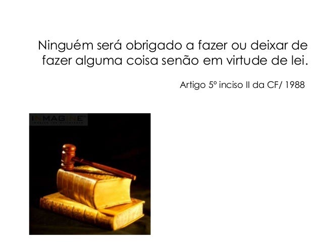 Ninguém será obrigado a fazer ou deixar de
fazer alguma coisa senão em virtude de lei.
Artigo 5º inciso II da CF/ 1988
 