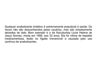 Qualquer anabolizante sintético é extremamente prejudicial à saúde. Os
riscos não são desconhecidos pelos usuários, mas são simplesmente
deixados de lado. Bom exemplo é o da fisiculturista Lúcia Helena de
Jesus Gomes, morta em 1999, aos 33 anos. Ela foi vítima de hepatite
medicamentosa, lesão no fígado irreversível e causada pelo uso
contínuo de anabolizantes.