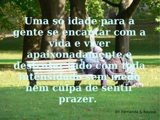 Uma só idade para a gente se encantar com a vida e viver apaixonadamente e desfrutar tudo com toda intensidade sem medo nem culpa de sentir prazer.  BY Fernanda & Rayssa 