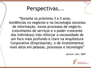 Perspectivas... “ Durante os próximos 3 a 5 anos,  tendências no negócios e na tecnologia (excesso de informação, novos processos de negócio, crescimento de serviços e o poder crescente dos indivíduos) irão reforçar a necessidade de um foco mais profundo e claro na Arquitetura Corporativa (Empresarial), e de investimentos mais altos em pessoas, processos e tecnologia” Gartner, Nov. 2007 