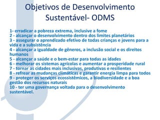 Objetivos de Desenvolvimento
Sustentável- ODMS
1- erradicar a pobreza extrema, inclusive a fome
2 - alcançar o desenvolvimento dentro dos limites planetários
3 - assegurar o aprendizado efetivo de todas crianças e jovens para a
vida e a subsistência
4 - alcançar a igualdade de gêneros, a inclusão social e os direitos
humanos
5 - alcançar a saúde e o bem-estar para todas as idades
6 - melhorar os sistemas agrícolas e aumentar a prosperidade rural
7 - tornar as cidades mais inclusivas, produtivas e resilientes
8 - refrear as mudanças climáticas e garantir energia limpa para todos
9 - proteger os serviços ecossistêmicos, a biodiversidade e a boa
gestão dos recursos naturais
10 - ter uma governança voltada para o desenvolvimento
sustentável.
 