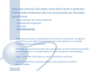 Recursos naturais são vistos como bens livres e gratuitos
A dimensão ambiental não era incorporada nas decisões
econômicas
Uso intensivo do meio ambiente
Degradação ambiental
Poluição
EXTERNALIDADE
Efeito do consumo ou a produção de um bem ou serviço por um agente
econômico e que afeta involuntariamente outro agente sem a devida
compensação ou remuneração
Portanto, o preço do mercado não corresponde ao custo social da produção,
que deveria incluir a compensação ou remuneração da externalidade.
Logo, o mercado não capta os custos e benefícios externos.
Externalidade Bens e serviços públicos e/ou coletivos envolvem
externalidades.
 
