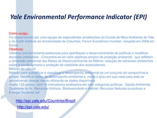 Yale Environmental Performance Indicator (EPI)
Como surgiu:
Foi desenvolvido por uma equipe de especialistas amabientais da Escola de Meio Ambiente de Yale
e do Earth Institute da Universidade da Columbia, Forum Econômico mundial , lançada em 2006 em
Davos
Objetivos:
Oferece uma ferramenta poderosas para aperfeiçoar o desenvolvimento de políticas e modificar
decisões ambientais . Concentra-se em dois objetivos amplos de proteção ambiental , que refletem
a dimensão ambiental das Metas de Desenvolvimento do Milênio :redução de estresses ambientais
sobre a saude humana e proteção da vitalidade dos ecossistemas
Método de cálculo:
Método para quantificar e classificar o desempenho ambiental de um conjunto de companhias e
países. Identifica metas de desempenho ambiental e mede o grau em que cada país está se
aproximando dessas metas utilizando os dados disponíveis
Avalia 133 países, com 16 indicadores analisados em seis categorias políticas ; Saúde Ambiental,
Qualidade do Ar, Recursos Hídricos, Biodiversidade e Habitat, Recursos Naturais produtivos e
Energia Sustenta´vel
http://epi.yale.edu/Countries/Brazil
http://epi.yale.edu/
 