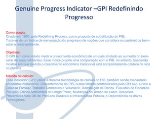 Genuine Progress Indicator –GPI Redefinindo
Progresso
Como surgiu:
Criado em 1995, pela Redefining Process, como proposta de substituição do PIB;
Trata-se de um índice de mensuração do progresso de nações que considera os parâmetros bem-
estar e meio-ambiente.
Objetivos:
O GPI tem como intuito medir o crescimento econômico de um país atrelado ao aumento do bem-
estar de seus habitantes. Esse índice propõe uma comparação com o PIB, no entanto, buscando
mostrar em que medida o crescimento econômico tradicional está comprometendo o futuro da vida
no planeta.
Método de cálculo:
Esse indicador (GPI) utiliza a mesma metodologia de cálculo do PIB, também sendo mensurado
em termos monetários. Diferentemente do PIB, outros fatores contabilizados pelo GPI são: Crime e
Colapso Familiar, Trabalho Doméstico e Voluntário, Distribuição de Renda, Exaustão de Recursos,
Poluição, Danos Ambientais de Longo Prazo, Mudanças no Tempo de Lazer, Despesas
Preventivas,Vida Útil de Produtos Duráveis e Infraestrutura Pública, e Dependência de Ativos
Estrangeiros.
 