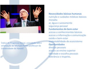 Índice de Progresso Social, concebido sob a
orientação de Michael Porter, professor da
Universidade de Havard
Necessidades básicas humanas
nutrição e cuidados médicos básicos
moradia
ar, água e saneamento
segurança pessoal
Fundamentos do bem-estar
acesso a conhecimentos básicos
acesso a informação e comunicação
saúde e bem-estar
sustentabilidade do ecossistema
Oportunidades
direitos pessoais
acesso ao ensino superior
liberdade e escolha pessoais
tolerância e respeito.
 
