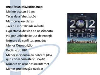 ONDE ESTAMOS MELHORANDO
Melhor acesso à água
Taxas de alfabetização
Matrículas escolares
Taxa de mortalidade infantil
Expectativa de vida no nascimento
PIB por unidade de uso de energia
Número de conflitos armados
Menos Desnutrição
Declínio do HIV
Menor incidência da pobreza (dos
que vivem com até $1.25/dia)
Número de usuários na internet
Menos proliferação nuclear
 