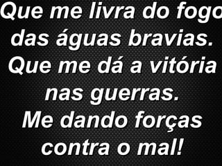 Que me livra do fogoQue me livra do fogo
das águas bravias.das águas bravias.
Que me dá a vitóriaQue me dá a vitória
nas guerras.nas guerras.
Me dando forçasMe dando forças
contra o mal!contra o mal!
 