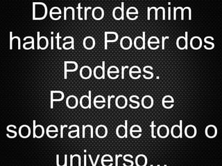 Dentro de mim
habita o Poder dos
Poderes.
Poderoso e
soberano de todo o
 