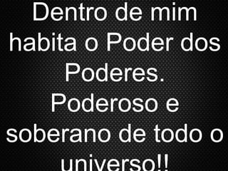 Dentro de mim
habita o Poder dos
Poderes.
Poderoso e
soberano de todo o
 