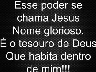 Esse poder se
chama Jesus
Nome glorioso.
É o tesouro de Deus
Que habita dentro
 