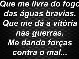 Que me livra do fogoQue me livra do fogo
das águas bravias.das águas bravias.
Que me dá a vitóriaQue me dá a vitória
nas guerras.nas guerras.
Me dando forçasMe dando forças
contra o mal...contra o mal...
 