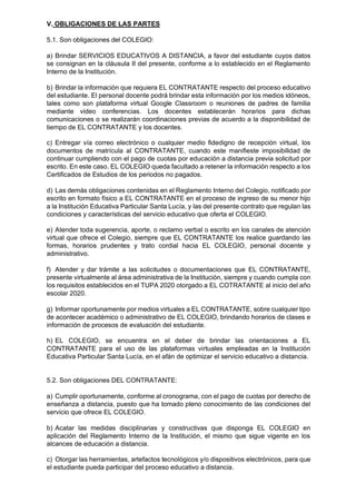 V. OBLIGACIONES DE LAS PARTES
5.1. Son obligaciones del COLEGIO:
a) Brindar SERVICIOS EDUCATIVOS A DISTANCIA, a favor del estudiante cuyos datos
se consignan en la cláusula II del presente, conforme a lo establecido en el Reglamento
Interno de la Institución.
b) Brindar la información que requiera EL CONTRATANTE respecto del proceso educativo
del estudiante. El personal docente podrá brindar esta información por los medios idóneos,
tales como son plataforma virtual Google Classroom o reuniones de padres de familia
mediante video conferencias. Los docentes establecerán horarios para dichas
comunicaciones o se realizarán coordinaciones previas de acuerdo a la disponibilidad de
tiempo de EL CONTRATANTE y los docentes.
c) Entregar vía correo electrónico o cualquier medio fidedigno de recepción virtual, los
documentos de matrícula al CONTRATANTE, cuando este manifieste imposibilidad de
continuar cumpliendo con el pago de cuotas por educación a distancia previa solicitud por
escrito. En este caso. EL COLEGIO queda facultado a retener la información respecto a los
Certificados de Estudios de los periodos no pagados.
d) Las demás obligaciones contenidas en el Reglamento Interno del Colegio, notificado por
escrito en formato físico a EL CONTRATANTE en el proceso de ingreso de su menor hijo
a la Institución Educativa Particular Santa Lucía, y las del presente contrato que regulan las
condiciones y características del servicio educativo que oferta el COLEGIO.
e) Atender toda sugerencia, aporte, o reclamo verbal o escrito en los canales de atención
virtual que ofrece el Colegio, siempre que EL CONTRATANTE los realice guardando las
formas, horarios prudentes y trato cordial hacia EL COLEGIO, personal docente y
administrativo.
f) Atender y dar trámite a las solicitudes o documentaciones que EL CONTRATANTE,
presente virtualmente al área administrativa de la Institución, siempre y cuando cumpla con
los requisitos establecidos en el TUPA 2020 otorgado a EL COTRATANTE al inicio del año
escolar 2020.
g) Informar oportunamente por medios virtuales a EL CONTRATANTE, sobre cualquier tipo
de acontecer académico o administrativo de EL COLEGIO, brindando horarios de clases e
información de procesos de evaluación del estudiante.
h) EL COLEGIO, se encuentra en el deber de brindar las orientaciones a EL
CONTRATANTE para el uso de las plataformas virtuales empleadas en la Institución
Educativa Particular Santa Lucía, en el afán de optimizar el servicio educativo a distancia.
5.2. Son obligaciones DEL CONTRATANTE:
a) Cumplir oportunamente, conforme al cronograma, con el pago de cuotas por derecho de
enseñanza a distancia, puesto que ha tomado pleno conocimiento de las condiciones del
servicio que ofrece EL COLEGIO.
b) Acatar las medidas disciplinarias y constructivas que disponga EL COLEGIO en
aplicación del Reglamento Interno de la Institución, el mismo que sigue vigente en los
alcances de educación a distancia.
c) Otorgar las herramientas, artefactos tecnológicos y/o dispositivos electrónicos, para que
el estudiante pueda participar del proceso educativo a distancia.
 