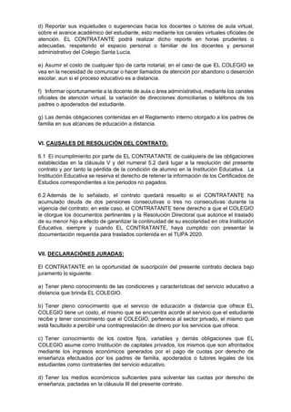 d) Reportar sus inquietudes o sugerencias hacia los docentes o tutores de aula virtual,
sobre el avance académico del estudiante, esto mediante los canales virtuales oficiales de
atención. EL CONTRATANTE podrá realizar dicho reporte en horas prudentes o
adecuadas, respetando el espacio personal o familiar de los docentes y personal
administrativo del Colegio Santa Lucía.
e) Asumir el costo de cualquier tipo de carta notarial, en el caso de que EL COLEGIO se
vea en la necesidad de comunicar o hacer llamados de atención por abandono o deserción
escolar, aun si el proceso educativo es a distancia.
f) Informar oportunamente a la docente de aula o área administrativa, mediante los canales
oficiales de atención virtual, la variación de direcciones domiciliarias o teléfonos de los
padres o apoderados del estudiante.
g) Las demás obligaciones contenidas en el Reglamento interno otorgado a los padres de
familia en sus alcances de educación a distancia.
VI. CAUSALES DE RESOLUCIÓN DEL CONTRATO:
6.1 El incumplimiento por parte de EL CONTRATANTE de cualquiera de las obligaciones
establecidas en la cláusula V y del numeral 5.2 dará lugar a la resolución del presente
contrato y por tanto la pérdida de la condición de alumno en la Institución Educativa. La
Institución Educativa se reserva el derecho de retener la información de los Certificados de
Estudios correspondientes a los periodos no pagados.
6.2 Además de lo señalado, el contrato quedará resuelto si el CONTRATANTE ha
acumulado deuda de dos pensiones consecutivas o tres no consecutivas durante la
vigencia del contrato; en este caso, el CONTRATANTE tiene derecho a que el COLEGIO
le otorgue los documentos pertinentes y la Resolución Directoral que autorice el traslado
de su menor hijo a efecto de garantizar la continuidad de su escolaridad en otra Institución
Educativa, siempre y cuando EL CONTRATANTE, haya cumplido con presentar la
documentación requerida para traslados contenida en el TUPA 2020.
VII. DECLARACIÓNES JURADAS:
El CONTRATANTE en la oportunidad de suscripción del presente contrato declara bajo
juramento lo siguiente:
a) Tener pleno conocimiento de las condiciones y características del servicio educativo a
distancia que brinda EL COLEGIO.
b) Tener pleno conocimiento que el servicio de educación a distancia que ofrece EL
COLEGIO tiene un costo, el mismo que se encuentra acorde al servicio que el estudiante
recibe y tener conocimiento que el COLEGIO, pertenece al sector privado, el mismo que
está facultado a percibir una contraprestación de dinero por los servicios que ofrece.
c) Tener conocimiento de los costos fijos, variables y demás obligaciones que EL
COLEGIO asume como Institución de capitales privados, los mismos que son afrontados
mediante los ingresos económicos generados por el pago de cuotas por derecho de
enseñanza efectuados por los padres de familia, apoderados o tutores legales de los
estudiantes como contratantes del servicio educativo.
d) Tener los medios económicos suficientes para solventar las cuotas por derecho de
enseñanza, pactadas en la cláusula III del presente contrato.
 