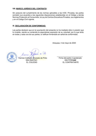 VIII. MARCO JURÍDICO DEL CONTRATO:
Sin perjuicio del cumplimiento de las normas aplicables a las II.EE. Privadas, las partes
someten sus acuerdos a las siguientes disposiciones establecidas en el Código y demás
Normas Protección al Consumidor, la Ley de Centros Educativos Privados, sus reglamentos
y en el Código Civil vigente.
IX. DECLARACIÓN DE CONFORMIDAD:
Las partes declaran que en la suscripción del presente no ha mediado dolo ni presión que
lo invalide, siendo su contenido la espontánea expresión de su voluntad, por lo que leído
en todas y cada una de sus partes, lo ratifican firmándolo en señal de conformidad.
Arequipa, 4 de mayo de 2020
__________________________
Carmen Calderón Alvarado de Pinto Firma del padre ó apoderado
DNI 29407041 DNI 71731442
EL COLEGIO EL CONTRATANTE
 