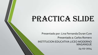 Practica slide
Presentado por: Lina Fernanda Duran Cure
Presentado a: Carlos Romero
INSTITUCION EDUCATIVA LICEO MODERNO
MAGANGUE
24-02-2014

 