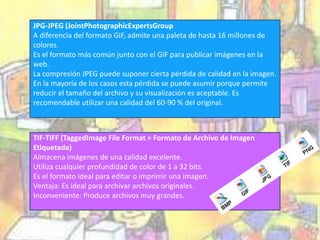 JPG-JPEG (JointPhotographicExpertsGroup 
A diferencia del formato GIF, admite una paleta de hasta 16 millones de 
colores. 
Es el formato más común junto con el GIF para publicar imágenes en la 
web. 
La compresión JPEG puede suponer cierta pérdida de calidad en la imagen. 
En la mayoría de los casos esta pérdida se puede asumir porque permite 
reducir el tamaño del archivo y su visualización es aceptable. Es 
recomendable utilizar una calidad del 60-90 % del original. 
TIF-TIFF (TaggedImage File Format = Formato de Archivo de Imagen 
Etiquetada) 
Almacena imágenes de una calidad excelente. 
Utiliza cualquier profundidad de color de 1 a 32 bits. 
Es el formato ideal para editar o imprimir una imagen. 
Ventaja: Es ideal para archivar archivos originales. 
Inconveniente: Produce archivos muy grandes. 
 