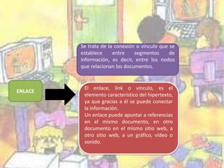 ENLACE 
Se trata de la conexión o vínculo que se 
establece entre segmentos de 
información, es decir, entre los nodos 
que relacionan los documentos. 
El enlace, link o vínculo, es el 
elemento característico del hipertexto, 
ya que gracias a él se puede conectar 
la información. 
Un enlace puede apuntar a referencias 
en el mismo documento, en otro 
documento en el mismo sitio web, a 
otro sitio web, a un gráfico, vídeo o 
sonido. 
 