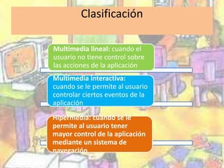 Clasificación 
Multimedia lineal: cuando el 
usuario no tiene control sobre 
las acciones de la aplicación 
Multimedia interactiva: 
cuando se le permite al usuario 
controlar ciertos eventos de la 
aplicación. 
Hipermedia: cuando se le 
permite al usuario tener 
mayor control de la aplicación 
mediante un sistema de 
navegación. 
 