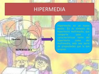 HIPERMEDIA 
Hipermedia es un nuevo 
medio. Es la síntesis de 
hipertexto multimedia, que 
comparte usos y 
características tanto del 
hipertexto como del 
multimedia, más una serie 
de propiedades que le son 
propias. 
 