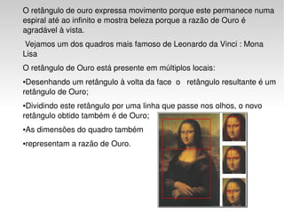 O retângulo de ouro expressa movimento porque este permanece numa 
    espiral até ao infinito e mostra beleza porque a razão de Ouro é 
    agradável à vista. 
     Vejamos um dos quadros mais famoso de Leonardo da Vinci : Mona 
    Lisa 
    O retângulo de Ouro está presente em múltiplos locais:
    ●Desenhando um retângulo à volta da face  o   retângulo resultante é um 
    retângulo de Ouro;
    ●Dividindo este retângulo por uma linha que passe nos olhos, o novo 
    retângulo obtido também é de Ouro;  
    ●   As dimensões do quadro também 
    ●   representam a razão de Ouro. 
     

     

     

     

     

                                         
 