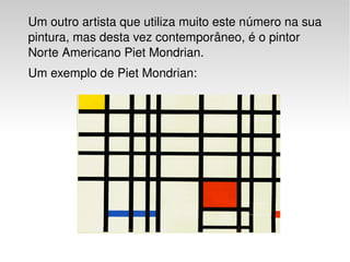 Um outro artista que utiliza muito este número na sua 
    pintura, mas desta vez contemporâneo, é o pintor 
    Norte Americano Piet Mondrian.
    Um exemplo de Piet Mondrian:




                               
 