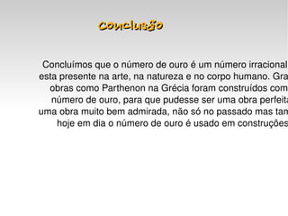 Conclusão

     Concluímos que o número de ouro é um número irracional 
    esta presente na arte, na natureza e no corpo humano. Gra
      obras como Parthenon na Grécia foram construídos com 
       número de ouro, para que pudesse ser uma obra perfeita
    uma obra muito bem admirada, não só no passado mas tam
        hoje em dia o número de ouro é usado em construções




                            
 