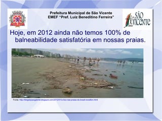 Prefeitura Municipal de São Vicente
                                        EMEF “Pref. Luiz Beneditino Ferreira”



Hoje, em 2012 ainda não temos 100% de
 balneabilidade satisfatória em nossas praias.




 Fonte: http://blogdojoaogabriel.blogspot.com/2012/01/o-lixo-nas-praias-do-brasil-reveillon.html
 