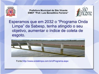 Prefeitura Municipal de São Vicente
             EMEF “Pref. Luiz Beneditino Ferreira”



Esperamos que em 2032 o “Programa Onda
 Limpa” da Sabesp, tenha atingido o seu
 objetivo, aumentar o índice de coleta de
 esgoto.




   Fonte:http://www.ondalimpa.com.br/oPrograma.aspx
 