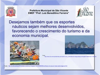 Prefeitura Municipal de São Vicente
                                        EMEF “Pref. Luiz Beneditino Ferreira”



        Desejamos também que os esportes
         náuticos sejam melhores desenvolvidos,
         favorecendo o crescimento do turismo e da
         economia municipal.



                                                                Fonte:
                                                                    http://www.cet.unb.br/portal/index.php?option=com_content&view=category&layout=blog&id=34&Itemid=111&limitstart=30




Fonte: http://praticasdesportivassapucaiadosul.blogspot.com/2009/09/conheca-um-pouco-mais-sobre-alguns.htm
l
 