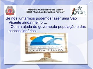 Prefeitura Municipal de São Vicente
           EMEF “Pref. Luiz Beneditino Ferreira”


Se nos juntarmos podemos fazer uma São
 Vicente ainda melhor...
  Com a ajuda do governo,da população e das
 concessionárias.
 