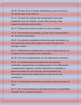 20. B / El auto B va a mayor velocidad, ya que su fuerza
es mayor que la del auto A.
21. C / Ya que las esferas del recipiente C son más
pequeñas que las demás, es por ello que hay, más
espacio existente entre ellas.
22. C / Porque las esferas están en más cantidad.
23. D / Se prenden las demás, ya que este corresponde a
un circuito en paralelo.
24. B / La primera ampolleta brilla más que as demás, ya
que está más cerca de la pila, lo cual es la que más
energía recibe.
25. C / Utilizaría la evaporación, ya que el agua hierve, se
evapora, y la sal queda en el recipiente.
26. B / Los dos componentes son de diferentes tamaños.
27.D / La destilación es la operación de separar,
mediante vaporización y condensación en los diferentes
componentes líquidos, sólidos disueltos en líquidos o
gases licuados de una mezcla, aprovechando los
diferentes puntos de ebullición de cada una de las
sustancias.
28. D / Al introducir la piedra en el agua, esta aumenta en
3ml.
29. C / En el ser humano es un músculo hueco y piramidal
situado en la cavidad torácica.

 