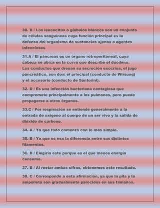 30. B / Los leucocitos o glóbulos blancos son un conjunto
de células sanguíneas cuya función principal es la
defensa del organismo de sustancias ajenas o agentes
infecciosos
31.A / El páncreas es un órgano retroperitoneal, cuya
cabeza se ubica en la curva que describe el duodeno.
Los conductos que drenan su secreción exocrina, el jugo
pancreático, son dos: el principal (conducto de Wirsung)
y el accesorio (conducto de Santorini).
32. D / Es una infección bacteriana contagiosa que
compromete principalmente a los pulmones, pero puede
propagarse a otros órganos.
33.C / Por respiración se entiende generalmente a la
entrada de oxígeno al cuerpo de un ser vivo y la salida de
dióxido de carbono.
34. A / Ya que todo comenzó con lo más simple.
35. B / Ya que es esa la diferencia entre sus distintos
filamentos.
36. D / Elegiría este porque es el que menos energía
consume.
37. B / Al restar ambas cifras, obtenemos este resultado.
38. C / Corresponde a esta afirmación, ya que la pila y la
ampolleta son gradualmente parecidos en sus tamaños.

 