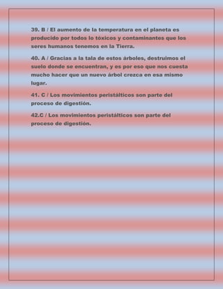 39. B / El aumento de la temperatura en el planeta es
producido por todos lo tóxicos y contaminantes que los
seres humanos tenemos en la Tierra.
40. A / Gracias a la tala de estos árboles, destruimos el
suelo donde se encuentran, y es por eso que nos cuesta
mucho hacer que un nuevo árbol crezca en esa mismo
lugar.
41. C / Los movimientos peristálticos son parte del
proceso de digestión.
42.C / Los movimientos peristálticos son parte del
proceso de digestión.

 