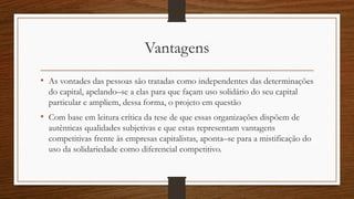 Vantagens
• As vontades das pessoas são tratadas como independentes das determinações
do capital, apelando–se a elas para que façam uso solidário do seu capital
particular e ampliem, dessa forma, o projeto em questão
• Com base em leitura crítica da tese de que essas organizações dispõem de
autênticas qualidades subjetivas e que estas representam vantagens
competitivas frente às empresas capitalistas, aponta–se para a mistificação do
uso da solidariedade como diferencial competitivo.
 