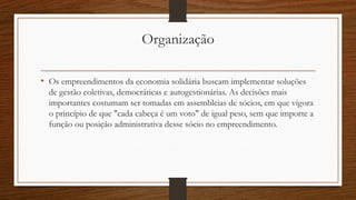 Organização
• Os empreendimentos da economia solidária buscam implementar soluções
de gestão coletivas, democráticas e autogestionárias. As decisões mais
importantes costumam ser tomadas em assembleias de sócios, em que vigora
o princípio de que "cada cabeça é um voto" de igual peso, sem que importe a
função ou posição administrativa desse sócio no empreendimento.
 