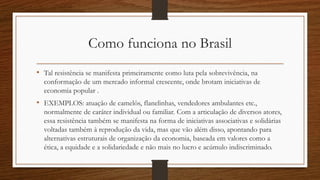 Como funciona no Brasil
• Tal resistência se manifesta primeiramente como luta pela sobrevivência, na
conformação de um mercado informal crescente, onde brotam iniciativas de
economia popular .
• EXEMPLOS: atuação de camelôs, flanelinhas, vendedores ambulantes etc.,
normalmente de caráter individual ou familiar. Com a articulação de diversos atores,
essa resistência também se manifesta na forma de iniciativas associativas e solidárias
voltadas também à reprodução da vida, mas que vão além disso, apontando para
alternativas estruturais de organização da economia, baseada em valores como a
ética, a equidade e a solidariedade e não mais no lucro e acúmulo indiscriminado.
 