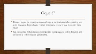 Oque é?
• É uma forma de organização econômica a partir do trabalho coletivo, um
jeito diferente de produzir, vender, comprar e trocar o que é preciso para
viver.
• Na Economia Solidária não existe patrão e empregado, todos decidem em
conjunto e se beneficiam igualmente.
 