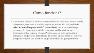Como funciona?
• A economia funciona à partir de empreendimentos onde todo mundo decide
em conjunto, cooperando sem hierarquias ou patrões. Ou seja, onde não
existe o “trabalho-proprietário” (assalariado) que separa aquelas que
produzem do fruto do seu trabalho, tirando a sua liberdade de uso e
distribuição sobre o que se produz. Pratica-se, nessa outra economia, a
autogestão, um processo democrático de decisão em que todas(o)s são livres
e responsáveis pelo que fazem no grupo econômico do qual participam.
 