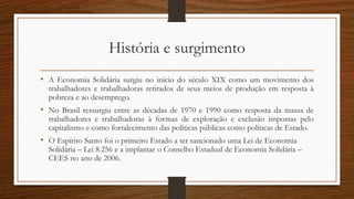 História e surgimento
• A Economia Solidária surgiu no início do século XIX como um movimento dos
trabalhadores e trabalhadoras retirados de seus meios de produção em resposta à
pobreza e ao desemprego.
• No Brasil ressurgiu entre as décadas de 1970 e 1990 como resposta da massa de
trabalhadores e trabalhadoras à formas de exploração e exclusão impostas pelo
capitalismo e como fortalecimento das políticas públicas como políticas de Estado.
• O Espírito Santo foi o primeiro Estado a ter sancionado uma Lei de Economia
Solidária – Lei 8.256 e a implantar o Conselho Estadual de Economia Solidária –
CEES no ano de 2006.
 