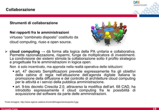 Collaborazione
Strumenti di collaborazione
Nei rapporti fra le amministrazioni
virtuoso “combinato disposto” costituito da
cloud computing, riuso e open source.
 cloud computing → dà forma alla logica della PA unitaria e collaborativa.
Permette razionalizzazione, risparmi, funge da moltiplicatore di investimenti.
La condivisione dei sistemi stimola la collaborazione sotto il profilo strategico
e progettuale fra le amministrazioni in logica open.
Non è solo incentivato, ma approda nella realtà operativa delle istituzioni:

 art. 47 decreto Semplificazioni prevede espressamente fra gli obiettivi
della cabina di regia nell’attuazione dell’agenda digitale italiana la
promozione della diffusione e del controllo di architetture cloud computing
per le attività e i servizi della pubblica amministrazione.
 art. 9-bis decreto Crescita 2.0, attraverso la modifica dell’art. 68 CAD, ha
introdotto espressamente il cloud computing fra le possibilità di
acquisizione del software da parte delle amministrazioni.
Fonte immagine: http://www.regione.calabria.it/controlli/images/stories/partec3.jpg

Fernanda Faini

10

 