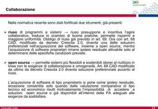 Collaborazione
Nella normativa recente sono stati fortificati due strumenti, già presenti:
 riuso di programmi e sistemi → riuso presuppone e incentiva l’agire
collaborativo, traduce lo scambio di buone pratiche, permette risparmi e
maggiore uniformità. Obbligo di riuso già previsto in art. 69. Ora con art. 68
CAD, modificato da decreto Crescita 2.0, diventa una delle soluzioni
preferenziali nell’acquisizione del software, insieme a open source, mentre
l’acquisizione di software proprietari rimane ipotesi residuale attivabile solo al
determinarsi delle specifiche condizioni previste.
 open source → permette sistemi più flessibili e sostenibili idonei al riutilizzo in
linea con le esigenze di collaborazione e omogeneità. Art. 68 CAD modificato
da ultimo da decreto Crescita 2.0 diventa soluzione preferenziale accanto al
riuso.
L’acquisizione di software di tipo proprietario si pone come ipotesi residuale,
eccezione consentita solo quando dalla valutazione comparativa di tipo
tecnico ed economico risulti motivatamente l’impossibilità di accedere a
soluzioni open source o già disponibili all’interno della PA adeguati alle
esigenze da soddisfare.
Fernanda Faini

11

 