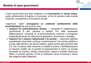 Modello di open government
L’open government può dare sostanza a un’innovazione in senso ampio,
quale cambiamento di logiche e di processi, al fine di azionare nella società
creatività, competitività e innovazione sociale.

L’approccio “open” presuppone un profondo cambiamento delle
amministrazioni da due punti di vista:
 relazioni fra amministrazioni diverse → necessità di collaborazione,
condivisione di dati, processi e obiettivi. Pur nelle necessarie
differenziazioni, necessità di un’amministrazione uniforme e omogenea
indipendentemente da collocazione geografica, dimensione o tipologia.
 relazioni fra il sistema istituzionale e la società → openness significa
sussidiarietà orizzontale, proficua “contaminazione” fra mondo pubblico e
privato nelle attività e nei servizi pubblici, grazie anche agli strumenti web
2.0. Ciò si traduce nella revisione di modelli di azione e nell’elaborazione
di soluzioni inedite con la priorità di empowerment di utenti. La società
composta da imprese, startup, associazioni, esperti e semplici utenti può
offrire un grande apporto, al fine di realizzare servizi funzionali e idonei
alle esigenze della collettività.
Fernanda Faini

13

 