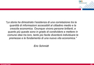 “La storia ha dimostrato l’esistenza di una correlazione tra la
quantità di informazioni accessibili al cittadino medio e la
crescita economica. Ovunque vivono persone brillanti, e
quanto più queste sono in grado di condividere e mettere in
comune idee tra loro, tanto più facile diventerà individuare le
premesse e le fondamenta di una nuova vita economica.”
Eric Schmidt

Fernanda Faini

15

 