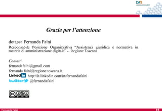 Grazie per l’attenzione
dott.ssa Fernanda Faini
Responsabile Posizione Organizzativa “Assistenza giuridica e normativa in
materia di amministrazione digitale” - Regione Toscana.
Contatti
fernandafaini@gmail.com
fernanda.faini@regione.toscana.it
http://it.linkedin.com/in/fernandafaini
@fernandafaini

Fernanda Faini

16

 